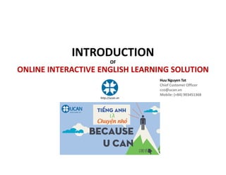INTRODUCTION
OF
ONLINE INTERACTIVE ENGLISH LEARNING SOLUTION
Huu Nguyen Tat
Chief Customer Officer
cco@ucan.vn
Mobile: (+84) 903451368
http://ucan.vn
 