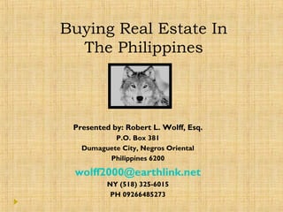 Buying Real Estate In
The Philippines
Presented by: Robert L. Wolff, Esq.
P.O. Box 381
Dumaguete City, Negros Oriental
Philippines 6200
wolff2000@earthlink.net
NY (518) 325-6015
PH 09266485273
 
