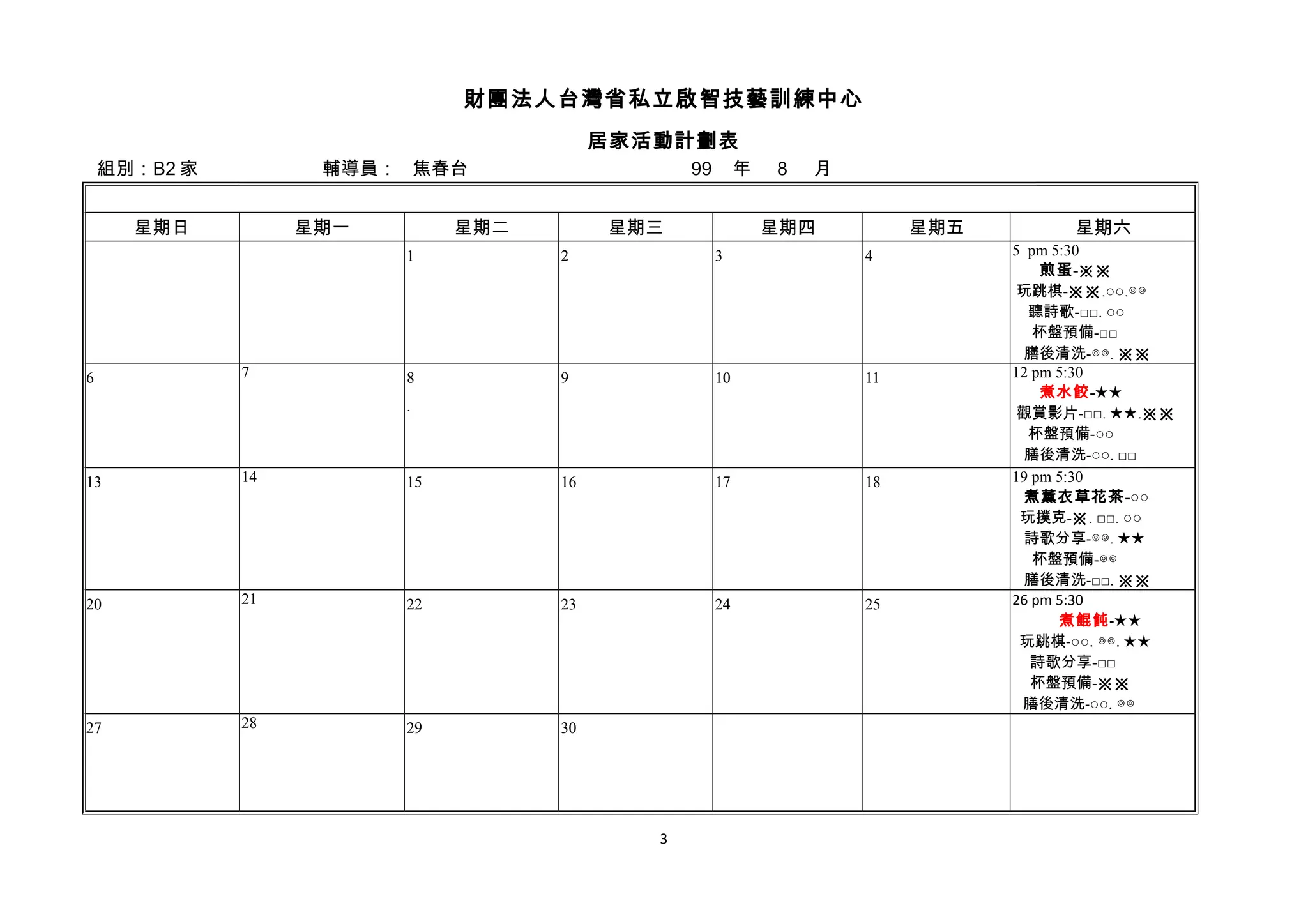 財團法人台灣省私立啟智技藝訓練中心
居家活動計劃表
組別：B2 家 輔導員： 焦春台 99 年 8 月
星期日 星期一 星期二 星期三 星期四 星期五 星期六
1 2 3 4 5 pm 5:30
煎蛋-※※
玩跳棋-※※.○○.◎◎
聽詩歌-□□. ○○
杯盤預備-□□
膳後清洗-◎◎. ※※
6 7 8
.
9 10 11 12 pm 5:30
煮水餃-★★
觀賞影片-□□. ★★.※※
杯盤預備-○○
膳後清洗-○○. □□
13 14 15 16 17 18 19 pm 5:30
煮薰衣草花茶-○○
玩撲克-※. □□. ○○
詩歌分享-◎◎. ★★
杯盤預備-◎◎
膳後清洗-□□. ※※
20 21 22 23 24 25 26 pm 5:30
煮餛飩-★★
玩跳棋-○○. ◎◎. ★★
詩歌分享-□□
杯盤預備-※※
膳後清洗-○○. ◎◎
27 28 29 30
3
 