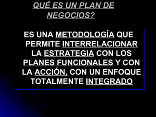 QUÉ ES UN PLAN DE
    NEGOCIOS?

ES UNA METODOLOGÍA QUE
 PERMITE INTERRELACIONAR
  LA ESTRATEGIA CON LOS
PLANES FUNCIONALES Y CON
LA ACCIÓN, CON UN ENFOQUE
  TOTALMENTE INTEGRADO
 