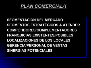 PLAN COMERCIAL/1

SEGMENTACIÓN DEL MERCADO
SEGMENTOS ESTRATÉGICOS A ATENDER
COMPETIDORES/COMPLEMENTADORES
FRANQUICIAS EXISTENTES/POSIBLES
LOCALIZACIONES DE LOS LOCALES
GERENCIA/PERSONAL DE VENTAS
SINERGIAS POTENCIALES
 
