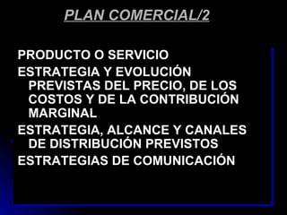 PLAN COMERCIAL/2

PRODUCTO O SERVICIO
ESTRATEGIA Y EVOLUCIÓN
 PREVISTAS DEL PRECIO, DE LOS
 COSTOS Y DE LA CONTRIBUCIÓN
 MARGINAL
ESTRATEGIA, ALCANCE Y CANALES
 DE DISTRIBUCIÓN PREVISTOS
ESTRATEGIAS DE COMUNICACIÓN
 