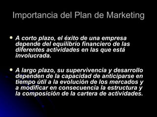 Importancia del Plan de Marketing

   A corto plazo, el éxito de una empresa
    depende del equilibrio financiero de las
    diferentes actividades en las que está
    involucrada.

   A largo plazo, su supervivencia y desarrollo
    dependen de la capacidad de anticiparse en
    tiempo útil a la evolución de los mercados y
    a modificar en consecuencia la estructura y
    la composición de la cartera de actividades.
 