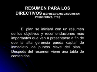 RESUMEN PARA LOS
  DIRECTIVOS (EMPRESA/BANCO/SOCIOS EN
             PERSPECTIVA, ETC.)




     El plan se iniciará con un resumen
de los objetivos y recomendaciones más
importantes que van a presentarse a fin de
que la alta gerencia pueda captar de
inmediato los puntos clave del plan.
Después del resumen viene una tabla de
contenidos.
 