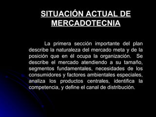 SITUACIÓN ACTUAL DE
       MERCADOTECNIA

       La primera sección importante del plan
describe la naturaleza del mercado meta y de la
posición que en él ocupa la organización. Se
describe el mercado atendiendo a su tamaño,
segmentos fundamentales, necesidades de los
consumidores y factores ambientales especiales,
analiza los productos centrales, identifica la
competencia, y define el canal de distribución.
 