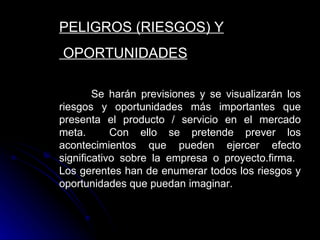 PELIGROS (RIESGOS) Y
OPORTUNIDADES

        Se harán previsiones y se visualizarán los
riesgos y oportunidades más importantes que
presenta el producto / servicio en el mercado
meta.       Con ello se pretende prever los
acontecimientos que pueden ejercer efecto
significativo sobre la empresa o proyecto.firma.
Los gerentes han de enumerar todos los riesgos y
oportunidades que puedan imaginar.
 