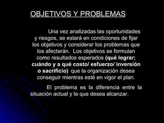 OBJETIVOS Y PROBLEMAS

       Una vez analizadas las oportunidades
 y riesgos, se estará en condiciones de fijar
los objetivos y considerar los problemas que
  los afectarán. Los objetivos se formulan
  como resultados esperados (qué lograr;
cuándo y a qué costo/ esfuerzo/ inversión
  o sacrificio) que la organización desea
  conseguir mientras esté en vigor el plan.
       El problema es la diferencia entre la
situación actual y la que desea alcanzar.
 