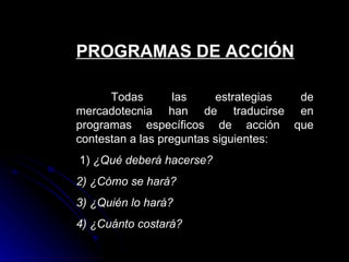 PROGRAMAS DE ACCIÓN

      Todas        las    estrategias de
mercadotecnia han de traducirse en
programas específicos de acción que
contestan a las preguntas siguientes:
1) ¿Qué deberá hacerse?
2) ¿Cómo se hará?
3) ¿Quién lo hará?
4) ¿Cuánto costará?
 
