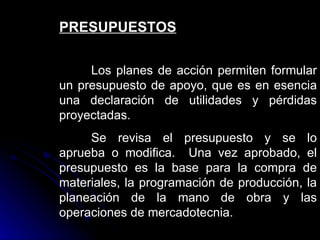 PRESUPUESTOS

     Los planes de acción permiten formular
un presupuesto de apoyo, que es en esencia
una declaración de utilidades y pérdidas
proyectadas.
     Se revisa el presupuesto y se lo
aprueba o modifica. Una vez aprobado, el
presupuesto es la base para la compra de
materiales, la programación de producción, la
planeación de la mano de obra y las
operaciones de mercadotecnia.
 