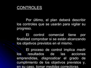 CONTROLES

      Por último, el plan deberá describir
los controles que se usarán para vigilar su
progreso.
       El control comercial tiene por
finalidad comprobar si se están alcanzando
los objetivos previstos en el mismo.
     El proceso de control implica medir
los    resultados   de     las   acciones
emprendidas, diagnosticar el grado de
cumplimiento de los objetivos previstos y,
en su caso, tomar medidas correctoras.
 