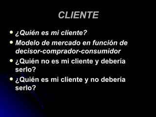 CLIENTE
 ¿Quién es mi cliente?
 Modelo de mercado en función de
  decisor-comprador-consumidor
 ¿Quién no es mi cliente y debería
  serlo?
 ¿Quién es mi cliente y no debería
  serlo?
 