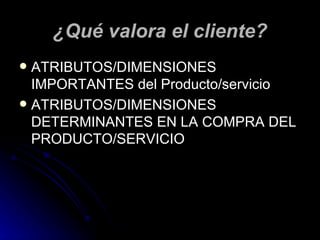 ¿Qué valora el cliente?
 ATRIBUTOS/DIMENSIONES
  IMPORTANTES del Producto/servicio
 ATRIBUTOS/DIMENSIONES
  DETERMINANTES EN LA COMPRA DEL
  PRODUCTO/SERVICIO
 