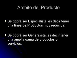 Ambito del Producto

   Se podrá ser Especialista, es decir tener
    una línea de Productos muy reducida.

   Se podrá ser Generalista, es decir tener
    una amplia gama de productos o
    servicios.
 