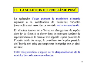 17
II. LA SOLUTION DU PROBLÈME POSÉ
La recherche d’axes portant le maximum d’inertie
équivaut à la construction de nouvelles variables
(auxquelles sont associés ces axes) de variance maximale.
En d’autres termes, on effectue un changement de repère
dans Rp de façon à se placer dans un nouveau système de
représentation où le premier axe apporte le plus possible de
l’inertie totale du nuage, le deuxième axe le plus possible
de l’inertie non prise en compte par le premier axe, et ainsi
de suite.
Cette réorganisation s’appuie sur la diagonalisation de la
matrice de variances-covariances.
 