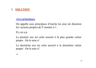 18
1. SOLUTION
Axes principaux
On appelle axes principaux d’inertie les axes de direction
les vecteurs propres de V normés à 1.
Il y en a p.
Le premier axe est celui associé à la plus grande valeur
propre . On le note u1
Le deuxième axe est celui associé à la deuxième valeur
propre . On le note u2
...
 