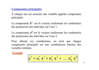 19
Composantes principales
À chaque axe est associée une variable appelée composante
principale.
La composante c1 est le vecteur renfermant les cordonnées
des projections des individus sur l’axe 1.
La composante c2 est le vecteur renfermant les cordonnées
des projections des individus sur l’axe 2.
Pour obtenir ces coordonnées, on écrit que chaque
composante principale est une combinaison linéaire des
variables initiales.
Exemple
c u x u x x
p
p
1
1
1 1
2
1 2 1
= + + ... u
 