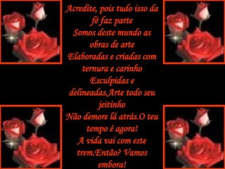 Acredite, pois tudo isso da fé faz parte Somos deste mundo as obras de arte Elaboradas e criadas com ternura e carinho Esculpidas e delineadas.Arte todo seu jeitinho Não demore lá atrás.O teu tempo é agora! A vida vai com este trem.Então? Vamos embora! 