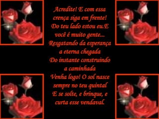 Acredite! E com essa crença siga em frente! Do teu lado estou eu.E você é muito gente... Resgatando da esperança a eterna chegada Do instante construindo a caminhada Venha logo! O sol nasce sempre no teu quintal E se solte, e brinque, e curta esse vendaval. 