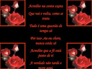 Acredite na conta exata Que vai e volta, como se trata Tudo é uma questão de tempo só Por isso ,ria ou chore, nunca estás só Acredite que a fé está junto de ti A verdade não tarde e mora aqui. 