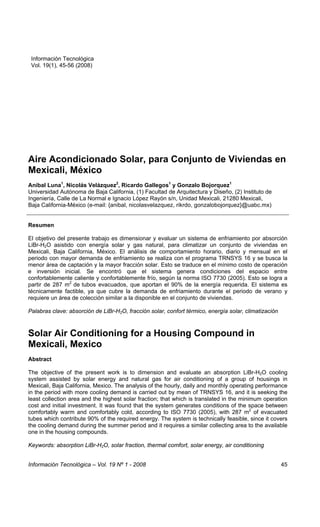 Información Tecnológica
Aire Acondicionado Solar, para Conjunto de Viviendas en Mexicali, México
 Vol. 19(1), 45-56 (2008)                                                                          Luna




Aire Acondicionado Solar, para Conjunto de Viviendas en
Mexicali, México
Aníbal Luna1, Nicolás Velázquez2, Ricardo Gallegos1 y Gonzalo Bojorquez1
Universidad Autónoma de Baja California, (1) Facultad de Arquitectura y Diseño, (2) Instituto de
Ingeniería, Calle de La Normal e Ignacio López Rayón s/n, Unidad Mexicali, 21280 Mexicali,
Baja California-México (e-mail: {anibal, nicolasvelazquez, rikrdo, gonzalobojorquez}@uabc.mx)


Resumen

El objetivo del presente trabajo es dimensionar y evaluar un sistema de enfriamiento por absorción
LiBr-H2O asistido con energía solar y gas natural, para climatizar un conjunto de viviendas en
Mexicali, Baja California, México. El análisis de comportamiento horario, diario y mensual en el
periodo con mayor demanda de enfriamiento se realiza con el programa TRNSYS 16 y se busca la
menor área de captación y la mayor fracción solar. Esto se traduce en el mínimo costo de operación
e inversión inicial. Se encontró que el sistema genera condiciones del espacio entre
confortablemente caliente y confortablemente frío, según la norma ISO 7730 (2005). Esto se logra a
partir de 287 m2 de tubos evacuados, que aportan el 90% de la energía requerida. El sistema es
técnicamente factible, ya que cubre la demanda de enfriamiento durante el periodo de verano y
requiere un área de colección similar a la disponible en el conjunto de viviendas.

Palabras clave: absorción de LiBr-H2O, fracción solar, confort térmico, energía solar, climatización



Solar Air Conditioning for a Housing Compound in
Mexicali, Mexico
Abstract

The objective of the present work is to dimension and evaluate an absorption LiBr-H2O cooling
system assisted by solar energy and natural gas for air conditioning of a group of housings in
Mexicali, Baja California, Mexico. The analysis of the hourly, daily and monthly operating performance
in the period with more cooling demand is carried out by mean of TRNSYS 16, and it is seeking the
least collection area and the highest solar fraction; that which is translated in the minimum operation
cost and initial investment. It was found that the system generates conditions of the space between
comfortably warm and comfortably cold, according to ISO 7730 (2005), with 287 m2 of evacuated
tubes which contribute 90% of the required energy. The system is technically feasible, since it covers
the cooling demand during the summer period and it requires a similar collecting area to the available
one in the housing compounds.

Keywords: absorption LiBr-H2O, solar fraction, thermal comfort, solar energy, air conditioning


Información Tecnológica – Vol. 19 Nº 1 - 2008                                                          45
 