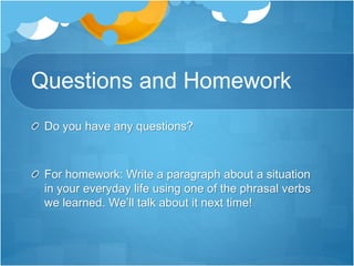 Questions and Homework
Do you have any questions?
For homework: Write a paragraph about a situation
in your everyday life using one of the phrasal verbs
we learned. We’ll talk about it next time!
 