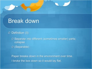 Break down
Definition (I):
Separate into different (sometimes smaller) parts;
collapse
(Separable)
Paper breaks down in the environment over time.
I broke the box down so it would lay flat.
 