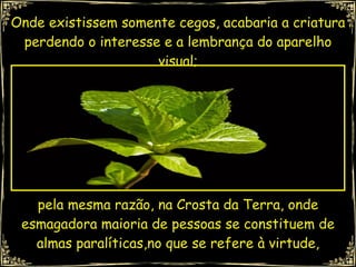 Onde existissem somente cegos, acabaria a criatura perdendo o interesse e a lembrança do aparelho visual; pela mesma razão, na Crosta da Terra, onde esmagadora maioria de pessoas se constituem de almas paralíticas,no que se refere à virtude, 