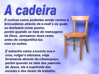 É curioso como podemos enviar contos e brincadeiras através de e-mail´s os quais se desfazem como poeira;  porém quando se trata de mensagens de Deus,  pensamos duas vezes antes de compartilhá-los com os outros. É estranho como a luxúria nua e crua, vulgar e obscena, viaja livremente através do ciberespaço, porém quando se trata das palavras de Jesus, ela é suprimida das escolas e dos locais de trabalho. 