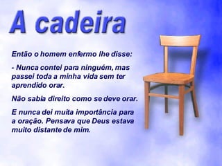 Então o homem enfermo lhe disse: - Nunca contei para ninguém, mas passei toda a minha vida sem ter aprendido orar. Não sabia direito como se deve orar. E nunca dei muita importância para a oração. Pensava que Deus estava muito distante de mim. 