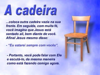 ...coloca outra cadeira vazia na sua frente. Em seguida, com muita fé, você imagina que Jesus está sentado ali, bem diante de você. Afinal Jesus mesmo disse: - “Eu estarei sempre com vocês”. - Portanto, você pode falar com Ele e escutá-lo, da mesma maneira como está fazendo comigo agora. 