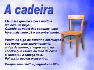 Ele disse que me amava muito e me deu um beijo. Quando eu voltei das compras, uma hora mais tarde, já o encontrei morto. Porém há algo de estranho em relação à sua morte, pois aparentemente, antes de morrer, chegou perto da cadeira que estava ao lado da cama e encostou a cabeça nela. Foi assim que eu o encontrei. Porque será isto? – perguntou a filha. 