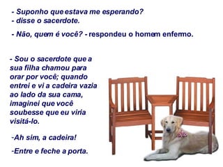 - Suponho que estava me esperando? - disse o sacerdote.  - Não, quem é você? -  respondeu o homem enfermo. - Sou o sacerdote que a sua filha chamou para orar por você; quando entrei e vi a cadeira vazia ao lado da sua cama, imaginei que você soubesse que eu viria visitá-lo. Ah sim, a cadeira! Entre e feche a porta. 