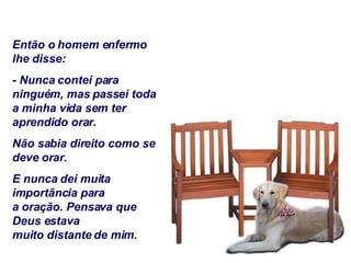 Então o homem enfermo lhe disse: - Nunca contei para ninguém, mas passei toda a minha vida sem ter aprendido orar. Não sabia direito como se deve orar. E nunca dei muita importância para a oração. Pensava que Deus estava muito distante de mim. 