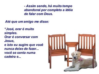 - Assim sendo, há muito tempo abandonei por completo a idéia de falar com Deus. Até que um amigo me disse: “ José, orar é muito simples. Orar é conversar com Jesus, e isto eu sugiro que você nunca deixe de fazer... você se senta numa cadeira e... 