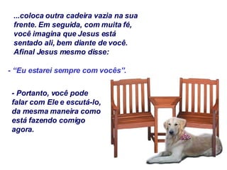 ...coloca outra cadeira vazia na sua frente. Em seguida, com muita fé, você imagina que Jesus está sentado ali, bem diante de você. Afinal Jesus mesmo disse: - “Eu estarei sempre com vocês”. - Portanto, você pode falar com Ele e escutá-lo, da mesma maneira como está fazendo comigo agora. 