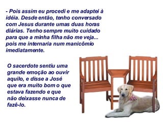 - Pois assim eu procedi e me adaptei à idéia. Desde então, tenho conversado com Jesus durante umas duas horas diárias. Tenho sempre muito cuidado para que a minha filha não me veja... pois me internaria num manicômio imediatamente. O sacerdote sentiu uma grande emoção ao ouvir aquilo, e disse a José que era muito bom o que estava fazendo e que não deixasse nunca de fazê-lo. 