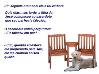 Em seguida orou com ele e foi embora. Dois dias mais tarde, a filha de José comunicou ao sacerdote que seu pai havia falecido. O sacerdote então perguntou: - Ele faleceu em paz? - Sim, quando eu estava me preparando para sair, ele me chamou ao seu quarto. 