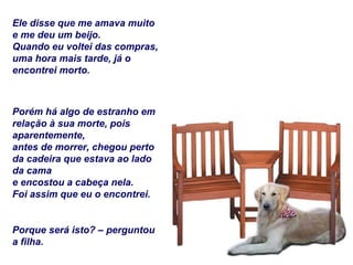 Ele disse que me amava muito e me deu um beijo. Quando eu voltei das compras, uma hora mais tarde, já o encontrei morto. Porém há algo de estranho em relação à sua morte, pois aparentemente, antes de morrer, chegou perto da cadeira que estava ao lado da cama e encostou a cabeça nela. Foi assim que eu o encontrei. Porque será isto? – perguntou a filha. 