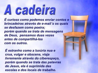 É curioso como podemos enviar contos e
brincadeiras através de e-mail´s os quais
se desfazem como poeira;
porém quando se trata de mensagens
de Deus, pensamos duas vezes
antes de compartilhá-los
com os outros.
É estranho como a luxúria nua e
crua, vulgar e obscena, viaja
livremente através do ciberespaço,
porém quando se trata das palavras
de Jesus, ela é suprimida das
escolas e dos locais de trabalho.

 