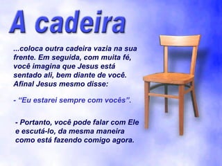 ...coloca outra cadeira vazia na sua
frente. Em seguida, com muita fé,
você imagina que Jesus está
sentado ali, bem diante de você.
Afinal Jesus mesmo disse:
- “Eu estarei sempre com vocês”.
- Portanto, você pode falar com Ele
e escutá-lo, da mesma maneira
como está fazendo comigo agora.

 