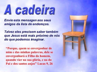 Envie esta mensagen aos seus amigos da lista de endereços. Talvez eles precisem saber também que Jesus está mais próximo de nós do que podemos imaginar. [email_address] “ Porque, quem se envergonhar de mim e das minhas palavras, dele se envergonhará o Filho do homem, quando vier na sua glória, e na do Pai e dos santos anjos” Lucas 9, 26 