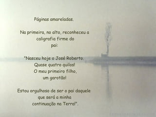Páginas amareladas.  Na primeira, no alto, reconheceu a  caligrafia firme do  pai:  "Nasceu hoje o José Roberto.  Quase quatro quilos!  O meu primeiro filho,  um garotão!  Estou orgulhoso de ser o pai daquele  que será a minha  continuação na Terra!". 