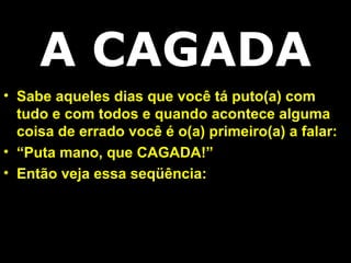 Sabe aqueles dias que você tá puto(a) com tudo e com todos e quando acontece alguma coisa de errado você é o(a) primeiro(a) a falar: “ Puta mano, que CAGADA!” Então veja essa seqüência: A CAGADA 