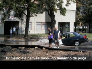 Primeiro ela nem se tocou no tamanho da poça 