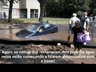 Agora os velhos que reclamaram dela jogando água neles estão começando a ficarem preocupados com a besta! 