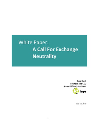                                     	
  
                                       	
  
                                       	
  
                                       	
  
                     	
  
                                       	
  
                                       	
  
                                       	
  
                                       	
  
                                       	
  
                                       	
  
                     	
  
                                	
  
       White	
  Paper:	
  	
  	
  
            A	
  Call	
  For	
  Exchange	
  
            Neutrality	
  
	
  
                                	
  
                     	
  
                                                                      	
  
                                                                      	
  
                                                                      	
  
	
                                                                    	
  
                                                        Greg	
  Kidd,	
  
                                                 Founder	
  and	
  CEO	
  
                                        Karen	
  Gifford,	
  President	
  


                                                                                	
  
                                                                                	
  
                                                                                	
  
                     	
  
                                                          July	
  19,	
  2010	
  
                     	
  




                            1
 