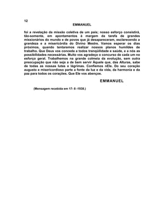 12
                               EMMANUEL

foi a revelação da missão coletiva de um país; nosso esforço consistirá,
tão-somente, em apontamentos à margem da tarefa de grandes
missionários do mundo e de povos que já desapareceram, esclarecendo a
grandeza e a misericórdia do Divino Mestre. Vamos esperar os dias
próximos, quando tentaremos realizar nossos planos humildes de
trabalho. Que Deus vos conceda a todos tranqüilidade e saúde, e a nós as
possibilidades necessárias. Muito vos agradeço o concurso de cada um no
esforço geral. Trabalhemos na grande colmeia da evolução, sem outra
preocupação que não seja a de bem servir Àquele que, das Alturas, sabe
de todas as nossas lutas e lágrimas. Confiemos nEle. Do seu coração
augusto e misericordioso parte a fonte da luz e da vida, da harmonia e da
paz para todos os corações. Que Ele vos abençoe.

                                               EMMANUEL
     (Mensagem recebida em 17- 8 -1938.)
 