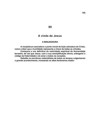 105




                                   XII


                        A vinda de Jesus

                             A MANJEDOURA

      A manjedoura assinalava o ponto inicial da lição salvadora do Cristo,
como a dizer que a humildade representa a chave de todas as virtudes.
      Começava a era definitiva da maioridade espiritual da Humanidade
terrestre, de vez que Jesus, com a sua exemplificação divina, entregaria o
código da fraternidade e do amor a todos os corações.
      Debalde os escritores materialistas de todos os tempos vulgarizaram
o grande acontecimento, ironizando os altos fenômenos mediú-
 