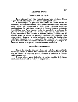 117
                           A CAMINHO DA LUZ

                        O SÉCULO DE AUGUSTO

      Terminados os triunviratos, eis que ia cumprir-se a missão do Cristo,
depois de instalados os primeiros Césares do Império Romano.
      A aproximação e a presença consoladora do Divino Mestre no
mundo era motivo para que todos os corações experimentassem uma vida
nova, ainda que ignorassem a fonte divina daquelas vibrações
confortadoras. Em vista disso, o governo de Augusto decorreu em grande
tranqüilidade para Roma e para o resto das sociedades organizadas do
planeta. Realizam-se gigantescos esforços edificadores ou reconstrutivos.
Belos monumentos são erigidos. O espírito artístico e filantrópico de
Atenas revive na pessoa de Mecenas, confidente do imperador, cuja
generosidade dispensa a mais carinhosa atenção às inteligências
estudiosas e superiores da época, quais Horácio e Vergílio, que assinalam,
junto de outras nobres expressões intelectuais do tempo, a passagem do
chamado "século de Augusto", com as suas obras numerosas.

                       TRANSIÇÃO DE UMA ÉPOCA

       Depois de Augusto, aparece à barra da História a personalidade
disfarçada e cruel de Tibério, seu filho adotivo, que vê terminar a era de
paz, de trabalho e concórdia, com o regresso do Cordeiro às regiões
sublimadas da Luz.
       É nesse reinado que a Judéia leva a efeito a tragédia do Gólgota,
realizando sinistramente as mais remotas profecias.
 