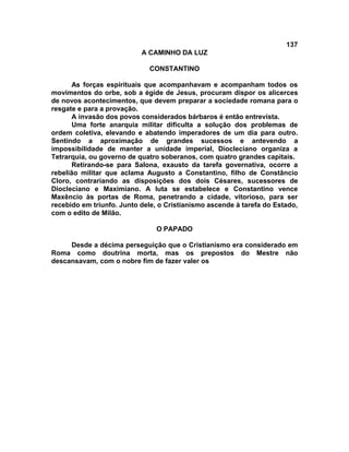 137
                           A CAMINHO DA LUZ

                             CONSTANTINO

      As forças espirituais que acompanhavam e acompanham todos os
movimentos do orbe, sob a égide de Jesus, procuram dispor os alicerces
de novos acontecimentos, que devem preparar a sociedade romana para o
resgate e para a provação.
      A invasão dos povos considerados bárbaros é então entrevista.
      Uma forte anarquia militar dificulta a solução dos problemas de
ordem coletiva, elevando e abatendo imperadores de um dia para outro.
Sentindo a aproximação de grandes sucessos e antevendo a
impossibilidade de manter a unidade imperial, Diocleciano organiza a
Tetrarquia, ou governo de quatro soberanos, com quatro grandes capitais.
      Retirando-se para Salona, exausto da tarefa governativa, ocorre a
rebelião militar que aclama Augusto a Constantino, filho de Constâncio
Cloro, contrariando as disposições dos dois Césares, sucessores de
Diocleciano e Maximiano. A luta se estabelece e Constantino vence
Maxêncio às portas de Roma, penetrando a cidade, vitorioso, para ser
recebido em triunfo. Junto dele, o Cristianismo ascende à tarefa do Estado,
com o edito de Milão.

                               O PAPADO

     Desde a décima perseguição que o Cristianismo era considerado em
Roma como doutrina morta, mas os prepostos do Mestre não
descansavam, com o nobre fim de fazer valer os
 